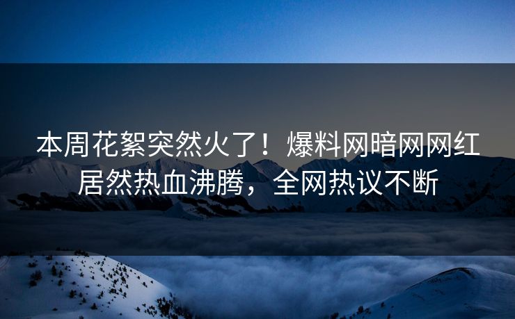 本周花絮突然火了！爆料网暗网网红居然热血沸腾，全网热议不断