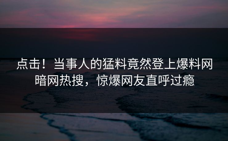 点击!当事人的猛料竟然登上爆料网暗网热搜,惊爆网友直呼过瘾 点击!当事人的猛料竟然登上爆料网暗网热搜,惊爆网友直呼过瘾