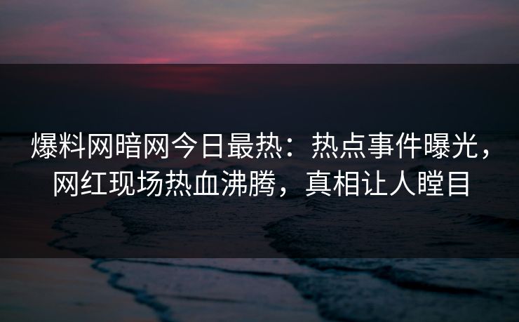 爆料网暗网今日最热:热点事件曝光,网红现场热血沸腾,真相让人瞠目