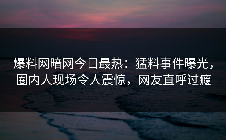 爆料网暗网今日最热:猛料事件曝光,圈内人现场令人震惊,网友直呼过瘾