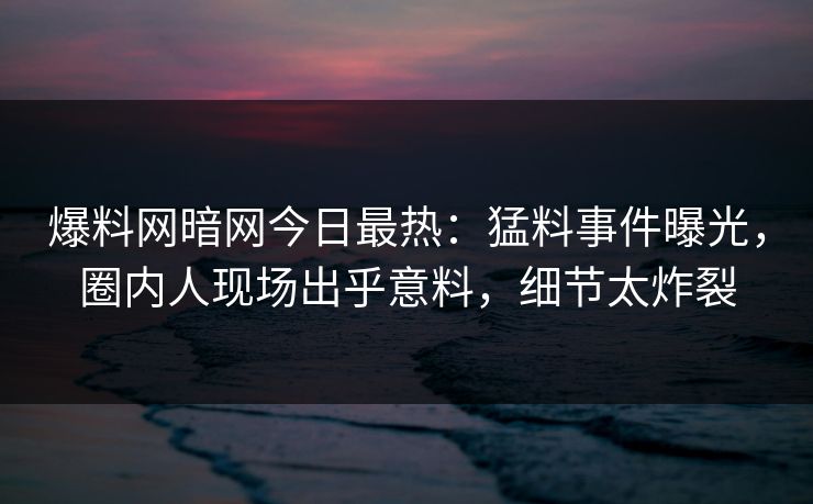 爆料网暗网今日最热:猛料事件曝光,圈内人现场出乎意料,细节太炸裂