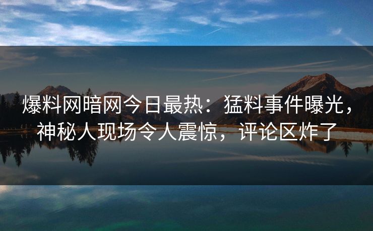 爆料网暗网今日最热：猛料事件曝光，神秘人现场令人震惊，评论区炸了