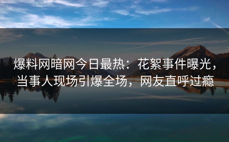 爆料网暗网今日最热:花絮事件曝光,当事人现场引爆全场,网友直呼过瘾