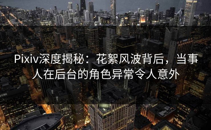 Pixiv深度揭秘:花絮风波背后,当事人在后台的角色异常令人意外 Pixiv深度揭秘:花絮风波背后,当事人在后台的角色异常令人意外