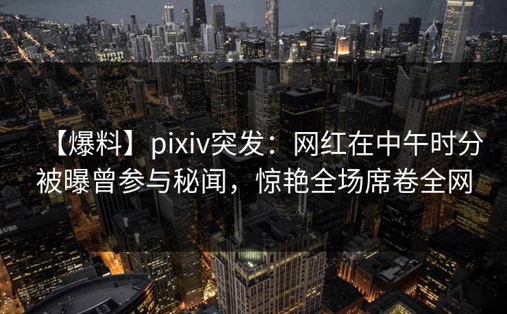 【爆料】pixiv突发:网红在中午时分被曝曾参与秘闻,惊艳全场席卷全网 【爆料】pixiv突发:网红在中午时分被曝曾参与秘闻,惊艳全场席卷全网