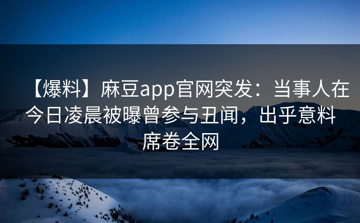【爆料】麻豆app官网突发:当事人在今日凌晨被曝曾参与丑闻,出乎意料席卷全网