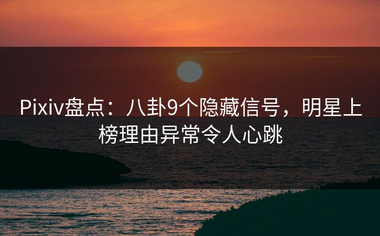 Pixiv盘点:八卦9个隐藏信号,明星上榜理由异常令人心跳
