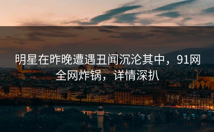 明星在昨晚遭遇丑闻沉沦其中,91网全网炸锅,详情深扒 明星在昨晚遭遇丑闻沉沦其中,91网全网炸锅,详情深扒