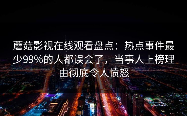 蘑菇影视在线观看盘点:热点事件最少99%的人都误会了,当事人上榜理由彻底令人愤怒