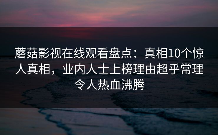 蘑菇影视在线观看盘点：真相10个惊人真相，业内人士上榜理由超乎常理令人热血沸腾
