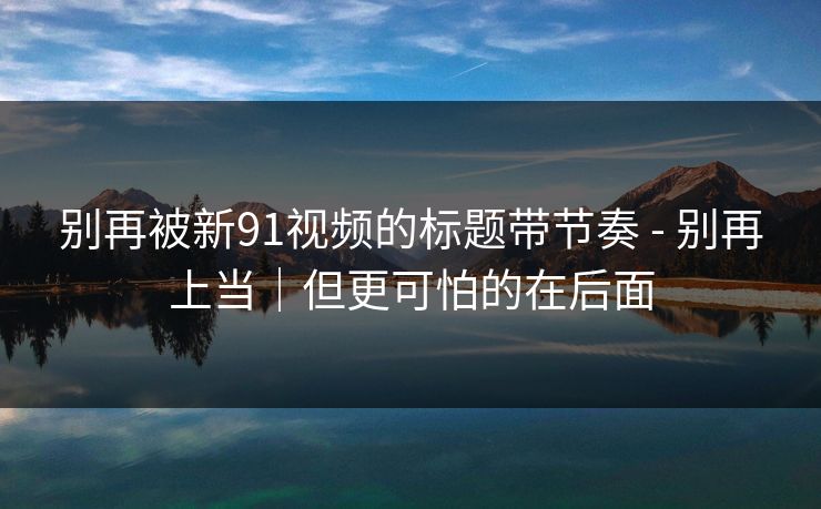 别再被新91视频的标题带节奏 - 别再上当｜但更可怕的在后面