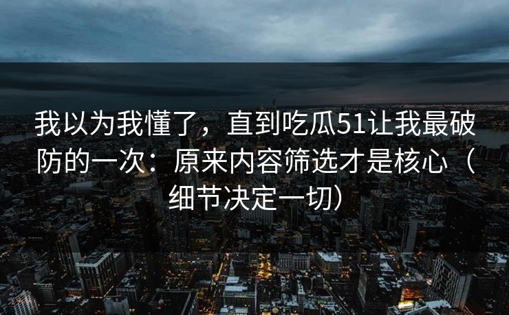 我以为我懂了，直到吃瓜51让我最破防的一次：原来内容筛选才是核心（细节决定一切）