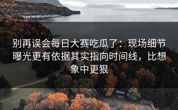别再误会每日大赛吃瓜了：现场细节曝光更有依据其实指向时间线，比想象中更狠