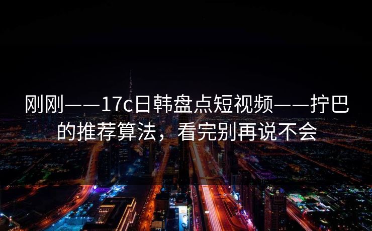 刚刚——17c日韩盘点短视频——拧巴的推荐算法，看完别再说不会