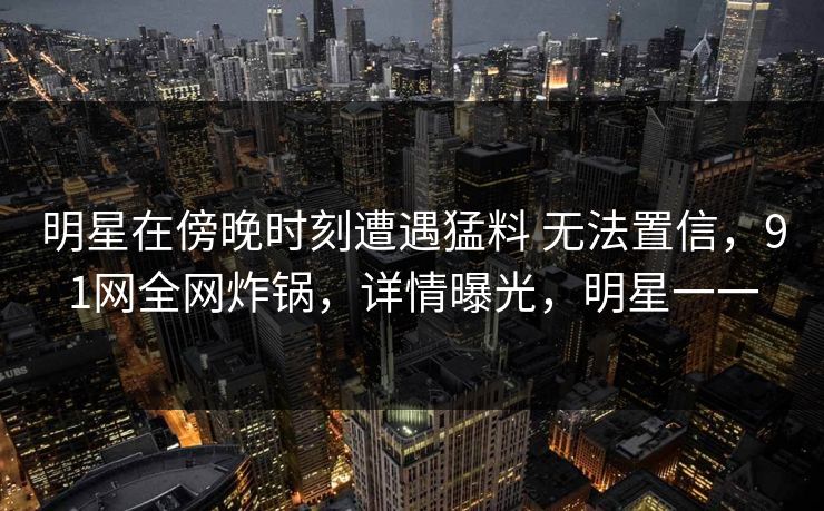 明星在傍晚时刻遭遇猛料 无法置信，91网全网炸锅，详情曝光，明星一一